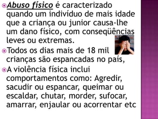 Abuso físico é caracterizado
quando um indivíduo de mais idade
que a criança ou junior causa-lhe
um dano físico, com conseqüências
leves ou extremas.
Todos os dias mais de 18 mil
crianças são espancadas no país,
A violência física inclui
comportamentos como: Agredir,
sacudir ou espancar, queimar ou
escaldar, chutar, morder, sufocar,
amarrar, enjaular ou acorrentar etc
 