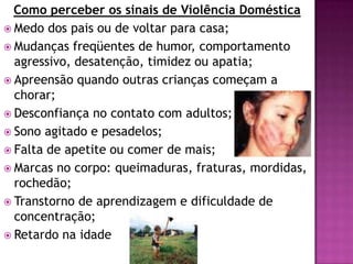 Como perceber os sinais de Violência Doméstica
 Medo dos pais ou de voltar para casa;
 Mudanças freqüentes de humor, comportamento
agressivo, desatenção, timidez ou apatia;
 Apreensão quando outras crianças começam a
chorar;
 Desconfiança no contato com adultos;
 Sono agitado e pesadelos;
 Falta de apetite ou comer de mais;
 Marcas no corpo: queimaduras, fraturas, mordidas,
rochedão;
 Transtorno de aprendizagem e dificuldade de
concentração;
 Retardo na idade
 