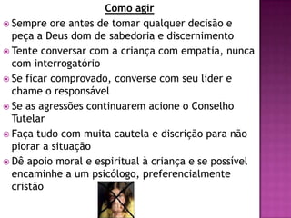 Como agir
 Sempre ore antes de tomar qualquer decisão e
peça a Deus dom de sabedoria e discernimento
 Tente conversar com a criança com empatia, nunca
com interrogatório
 Se ficar comprovado, converse com seu líder e
chame o responsável
 Se as agressões continuarem acione o Conselho
Tutelar
 Faça tudo com muita cautela e discrição para não
piorar a situação
 Dê apoio moral e espiritual à criança e se possível
encaminhe a um psicólogo, preferencialmente
cristão
 