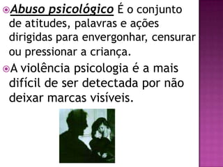 Abuso psicológico É o conjunto
de atitudes, palavras e ações
dirigidas para envergonhar, censurar
ou pressionar a criança.
A violência psicologia é a mais
difícil de ser detectada por não
deixar marcas visíveis.
 