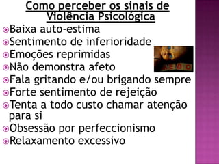 Como perceber os sinais de
Violência Psicológica
Baixa auto-estima
Sentimento de inferioridade
Emoções reprimidas
Não demonstra afeto
Fala gritando e/ou brigando sempre
Forte sentimento de rejeição
Tenta a todo custo chamar atenção
para si
Obsessão por perfeccionismo
Relaxamento excessivo
 