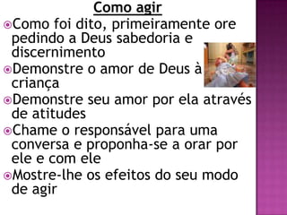 Como agir
Como foi dito, primeiramente ore
pedindo a Deus sabedoria e
discernimento
Demonstre o amor de Deus à
criança
Demonstre seu amor por ela através
de atitudes
Chame o responsável para uma
conversa e proponha-se a orar por
ele e com ele
Mostre-lhe os efeitos do seu modo
de agir
 