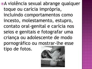 A violência sexual abrange qualquer
toque ou carícia imprópria,
incluindo comportamentos como
incesto, molestamento, estupro,
contato oral-genital e carícia nos
seios e genitais e fotografar uma
criança ou adolescente de modo
pornográfico ou mostrar-lhe esse
tipo de fotos.
 