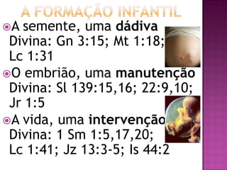 A semente, uma dádiva
Divina: Gn 3:15; Mt 1:18;
Lc 1:31
O embrião, uma manutenção
Divina: Sl 139:15,16; 22:9,10;
Jr 1:5
A vida, uma intervenção
Divina: 1 Sm 1:5,17,20;
Lc 1:41; Jz 13:3-5; Is 44:2
 