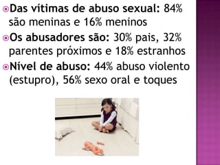 Das vítimas de abuso sexual: 84%
são meninas e 16% meninos
Os abusadores são: 30% pais, 32%
parentes próximos e 18% estranhos
Nível de abuso: 44% abuso violento
(estupro), 56% sexo oral e toques
 