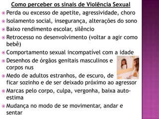 Como perceber os sinais de Violência Sexual
 Perda ou excesso de apetite, agressividade, choro
 Isolamento social, insegurança, alterações do sono
 Baixo rendimento escolar, silêncio
 Retrocesso no desenvolvimento (voltar a agir como
bebê)
 Comportamento sexual incompatível com a idade
 Desenhos de órgãos genitais masculinos e
corpos nus
 Medo de adultos estranhos, de escuro, de
ficar sozinho e de ser deixado próximo ao agressor
 Marcas pelo corpo, culpa, vergonha, baixa auto-
estima
 Mudança no modo de se movimentar, andar e
sentar
 