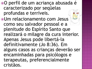 O perfil de um acriança abusada é
caracterizado por seqüelas
profundas e terríveis.
Um relacionamento com Jesus
como seu salvador pessoal e a
plenitude do Espírito Santo que
realizará o milagre da cura interior.
Apenas Jesus pode libertá-la
definitivamente (Jo 8:36). Em
alguns casos as crianças deverão ser
encaminhadas para psicólogos e
terapeutas, preferencialmente
cristãos.
 
