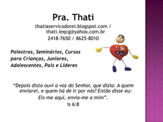 Pra. Thati
thatiaservicodorei.blogspot.com /
thati.ieqcg@yahoo.com.br
2418-7650 / 8625-8010
Palestras, Seminários, Cursos
para Crianças, Juniores,
Adolescentes, Pais e Líderes
“Depois disto ouvi a voz do Senhor, que dizia: A quem
enviarei, e quem há de ir por nós? Então disse eu:
Eis-me aqui, envia-me a mim”.
Is 6:8
 