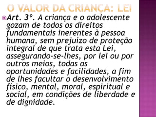 Art. 3º. A criança e o adolescente
gozam de todos os direitos
fundamentais inerentes à pessoa
humana, sem prejuízo de proteção
integral de que trata esta Lei,
assegurando-se-lhes, por lei ou por
outros meios, todas as
oportunidades e facilidades, a fim
de lhes facultar o desenvolvimento
físico, mental, moral, espiritual e
social, em condições de liberdade e
de dignidade.
 