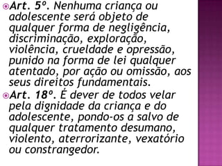 Art. 5º. Nenhuma criança ou
adolescente será objeto de
qualquer forma de negligência,
discriminação, exploração,
violência, crueldade e opressão,
punido na forma de lei qualquer
atentado, por ação ou omissão, aos
seus direitos fundamentais.
Art. 18º. É dever de todos velar
pela dignidade da criança e do
adolescente, pondo-os a salvo de
qualquer tratamento desumano,
violento, aterrorizante, vexatório
ou constrangedor.
 