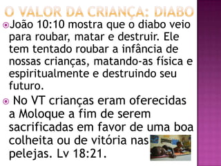 João 10:10 mostra que o diabo veio
para roubar, matar e destruir. Ele
tem tentado roubar a infância de
nossas crianças, matando-as física e
espiritualmente e destruindo seu
futuro.
 No VT crianças eram oferecidas
a Moloque a fim de serem
sacrificadas em favor de uma boa
colheita ou de vitória nas
pelejas. Lv 18:21.
 