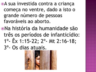 A sua investida contra a criança
começa no ventre, dado a isto o
grande número de pessoas
favoráveis ao aborto.
Na história da humanidade são
três os períodos de infanticídio:
1º- Êx 1:15-22; 2º- Mt 2:16-18;
3º- Os dias atuais.
 