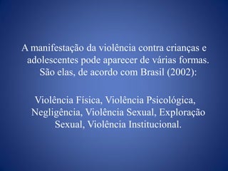 A manifestação da violência contra crianças e
 adolescentes pode aparecer de várias formas.
    São elas, de acordo com Brasil (2002):

  Violência Física, Violência Psicológica,
  Negligência, Violência Sexual, Exploração
       Sexual, Violência Institucional.
 