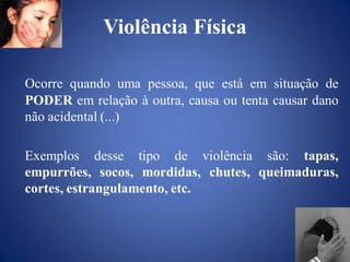 Violência Física

Ocorre quando uma pessoa, que está em situação de
PODER em relação à outra, causa ou tenta causar dano
não acidental (...)

Exemplos desse tipo de violência são: tapas,
empurrões, socos, mordidas, chutes, queimaduras,
cortes, estrangulamento, etc.
 