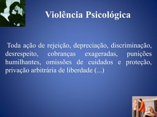 Violência Psicológica


Toda ação de rejeição, depreciação, discriminação,
desrespeito, cobranças exageradas, punições
humilhantes, omissões de cuidados e proteção,
privação arbitrária de liberdade (...)
 
