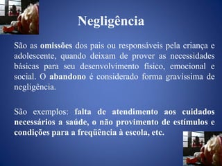 Negligência
São as omissões dos pais ou responsáveis pela criança e
adolescente, quando deixam de prover as necessidades
básicas para seu desenvolvimento físico, emocional e
social. O abandono é considerado forma gravíssima de
negligência.

São exemplos: falta de atendimento aos cuidados
necessários a saúde, o não provimento de estímulos e
condições para a freqüência à escola, etc.
 