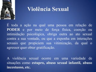 Violência Sexual

É toda a ação na qual uma pessoa em relação de
PODER e por meio de força física, coerção ou
intimidação psicológica, obriga outra ao ato sexual
contra a sua vontade, ou que a exponha em interações
sexuais que propiciem sua vitimização, da qual o
agressor quer obter gratificação.

A violência sexual ocorre em uma variedade de
situações como estupro, abuso sexual infantil, abuso
incestuoso, etc.
 