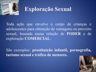 Exploração Sexual

Toda ação que envolve o corpo de crianças e
adolescentes para obtenção de vantagens ou proveito
sexual, baseada numa relação de PODER e de
exploração COMERCIAL.

São exemplos: prostituição infantil, pornografia,
turismo sexual e tráfico de menores.
 