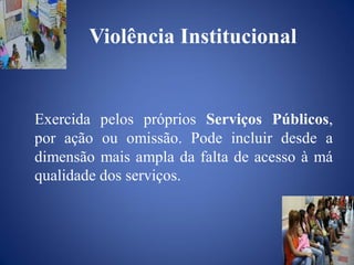 Violência Institucional


Exercida pelos próprios Serviços Públicos,
por ação ou omissão. Pode incluir desde a
dimensão mais ampla da falta de acesso à má
qualidade dos serviços.
 