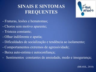 SINAIS E SINTOMAS
             FREQUENTES
- Fraturas, lesões e hematomas;
- Choros sem motivo aparente;
- Tristeza constante;
- Olhar indiferente e apatia;
- Dificuldades de socialização e tendência ao isolamento;
- Comportamentos extremos de agressividade;
- Baixa auto-estima e autoconfiança;
- Sentimentos constantes de ansiedade, medo e insegurança;

                                                (BRASIL, 2010)
 