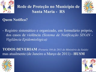 Rede de Proteção no Município de
                 Santa Maria - RS
Quem Notifica?

- Registro sistemático e organizado, em formulário próprio,
  dos casos de violência (Sistema de Notificação SINAN -
  Vigilância Epidemiológica)

TODOS DEVERIAM (Portaria 104 de 2011 do Ministério da Saúde)
mas atualmente (de Janeiro a Março de 2011) - HUSM
 