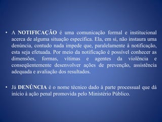 • A NOTIFICAÇÃO é uma comunicação formal e institucional
  acerca de alguma situação específica. Ela, em si, não instaura uma
  denúncia, contudo nada impede que, paralelamente à notificação,
  esta seja efetuada. Por meio da notificação é possível conhecer as
  dimensões, formas, vítimas e agentes da violência e
  conseqüentemente desenvolver ações de prevenção, assistência
  adequada e avaliação dos resultados.

• Já DENÚNCIA é o nome técnico dado à parte processual que dá
  início à ação penal promovida pelo Ministério Público.
 