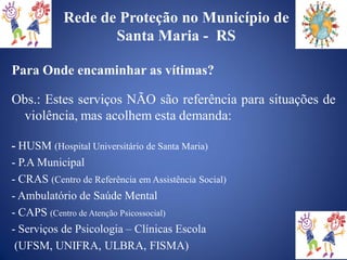 Rede de Proteção no Município de
                   Santa Maria - RS

Para Onde encaminhar as vítimas?

Obs.: Estes serviços NÃO são referência para situações de
 violência, mas acolhem esta demanda:

- HUSM (Hospital Universitário de Santa Maria)
- P.A Municipal
- CRAS (Centro de Referência em Assistência Social)
- Ambulatório de Saúde Mental
- CAPS (Centro de Atenção Psicossocial)
- Serviços de Psicologia – Clínicas Escola
 (UFSM, UNIFRA, ULBRA, FISMA)
 