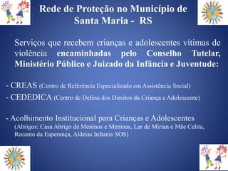 Rede de Proteção no Município de
                  Santa Maria - RS

  Serviços que recebem crianças e adolescentes vítimas de
  violência encaminhadas pelo Conselho Tutelar,
  Ministério Público e Juizado da Infância e Juventude:

- CREAS (Centro de Referência Especializado em Assistência Social)
- CEDEDICA (Centro de Defesa dos Direitos da Criança e Adolescente)

- Acolhimento Institucional para Crianças e Adolescentes
  (Abrigos: Casa Abrigo de Meninos e Meninas, Lar de Mirian e Mãe Celita,
  Recanto da Esperança, Aldeias Infantis SOS)
 