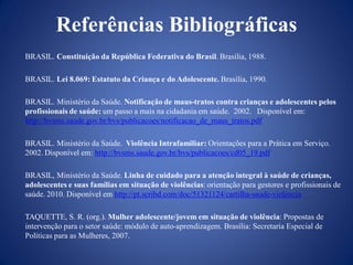 Referências Bibliográficas
BRASIL. Constituição da República Federativa do Brasil. Brasília, 1988.

BRASIL. Lei 8.069: Estatuto da Criança e do Adolescente. Brasília, 1990.

BRASIL. Ministério da Saúde. Notificação de maus-tratos contra crianças e adolescentes pelos
profissionais de saúde: um passo a mais na cidadania em saúde. 2002. Disponível em:
http://bvsms.saude.gov.br/bvs/publicacoes/notificacao_de_maus_tratos.pdf

BRASIL. Ministério da Saúde. Violência Intrafamiliar: Orientações para a Prática em Serviço.
2002. Disponível em: http://bvsms.saude.gov.br/bvs/publicacoes/cd05_19.pdf

BRASIL, Ministério da Saúde. Linha de cuidado para a atenção integral à saúde de crianças,
adolescentes e suas famílias em situação de violências: orientação para gestores e profissionais de
saúde. 2010. Disponível em http://pt.scribd.com/doc/51321124/cartilha-saude-violencia

TAQUETTE, S. R. (org.). Mulher adolescente/jovem em situação de violência: Propostas de
intervenção para o setor saúde: módulo de auto-aprendizagem. Brasília: Secretaria Especial de
Políticas para as Mulheres, 2007.
 