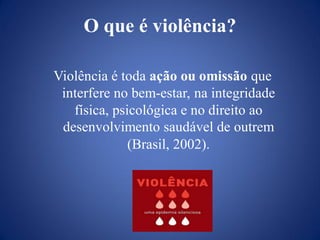 O que é violência?

Violência é toda ação ou omissão que
 interfere no bem-estar, na integridade
   física, psicológica e no direito ao
 desenvolvimento saudável de outrem
              (Brasil, 2002).
 