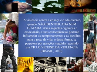 A violência contra a criança e o adolescente,
    quando NÃO IDENTIFICADA NEM
   TRATADA, deixa seqüelas orgânicas e
 emocionais, e suas conseqüências poderão
influenciar os comportamentos e as escolhas
    para o resto da vida, e dessa forma, se
  perpetuar por gerações seguidas, gerando
  um CICLO VICIOSO DA VIOLÊNCIA
               (BRASIL, 2010).
 