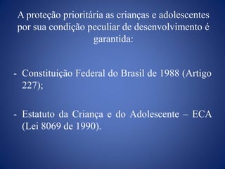 A proteção prioritária as crianças e adolescentes
por sua condição peculiar de desenvolvimento é
                   garantida:


- Constituição Federal do Brasil de 1988 (Artigo
  227);

- Estatuto da Criança e do Adolescente – ECA
  (Lei 8069 de 1990).
 