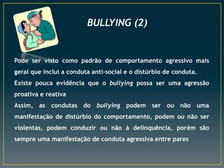 BULLYING (2)

Pode ser visto como padrão de comportamento agressivo mais
geral que inclui a conduta anti-social e o distúrbio de conduta.
Existe pouca evidência que o bullying possa ser uma agressão
proativa e reativa

Assim, as condutas do bullying podem ser ou não uma
manifestação de distúrbio do comportamento, podem ou não ser
violentas, podem conduzir ou não à delinquência, porém são

sempre uma manifestação de conduta agressiva entre pares

 