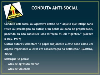 CONDUTA ANTI-SOCIAL

Conduta anti-social ou agressiva define-se “ aquela que inflige dano
físico ou psicológico ao outro; e/ou perda ou dano de propriedade,
podendo ou não constituir uma infração às leis vigentes.” (Loeber
& Hay, 1997)
Outros autores salientam “o papel subjacente a esse dano como um
aspeto importante a levar em consideração na definição.” (Martins,
2005)
Distingue-se pelos:
- Atos de agressão menor
- Atos de violência

 