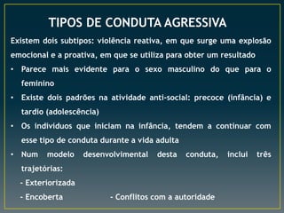 TIPOS DE CONDUTA AGRESSIVA
Existem dois subtipos: violência reativa, em que surge uma explosão
emocional e a proativa, em que se utiliza para obter um resultado
• Parece mais evidente para o sexo masculino do que para o
feminino
• Existe dois padrões na atividade anti-social: precoce (infância) e
tardio (adolescência)
• Os indivíduos que iniciam na infância, tendem a continuar com
esse tipo de conduta durante a vida adulta
• Num

modelo

desenvolvimental

desta

conduta,

trajetórias:
- Exteriorizada
- Encoberta

- Conflitos com a autoridade

inclui

três

 