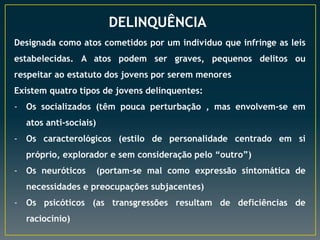 DELINQUÊNCIA
Designada como atos cometidos por um individuo que infringe as leis
estabelecidas. A atos podem ser graves, pequenos delitos ou
respeitar ao estatuto dos jovens por serem menores
Existem quatro tipos de jovens delinquentes:
- Os socializados (têm pouca perturbação , mas envolvem-se em
atos anti-sociais)
- Os caracterológicos (estilo de personalidade centrado em si
próprio, explorador e sem consideração pelo “outro”)
- Os neuróticos

(portam-se mal como expressão sintomática de

necessidades e preocupações subjacentes)
- Os psicóticos (as transgressões resultam de deficiências de
raciocínio)

 