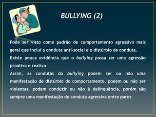 BULLYING (2)
Pode ser visto como padrão de comportamento agressivo mais
geral que inclui a conduta anti-social e o distúrbio de conduta.
Existe pouca evidência que o bullying possa ser uma agressão
proativa e reativa
Assim, as condutas do bullying podem ser ou não uma
manifestação de distúrbio do comportamento, podem ou não ser
violentas, podem conduzir ou não à delinquência, porém são
sempre uma manifestação de conduta agressiva entre pares
 