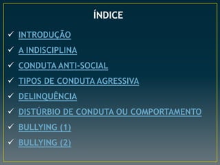 ÍNDICE
 INTRODUÇÃO
 A INDISCIPLINA
 CONDUTA ANTI-SOCIAL
 TIPOS DE CONDUTA AGRESSIVA
 DELINQUÊNCIA
 DISTÚRBIO DE CONDUTA OU COMPORTAMENTO
 BULLYING (1)
 BULLYING (2)
 