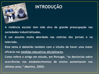 INTRODUÇÃO
A violência escolar tem sido alvo de grande preocupação nas
sociedades industrializadas.
É um assunto muito abordado nas notícias dos jornais e na
televisão.
Este tema é debatido também com o intuito de haver uma maior
eficácia nas medidas educativas disciplinares.
Como refere o artigo em estudo, em Portugal, “as denúncias sobre
ocorrências nos estabelecimentos de ensino aumentaram nos
últimos anos.” (Martins, 2005)
 