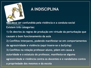 A INDISCIPLINA
Não deve ser confundida pela violência e a conduta-social
Existem três categorias:
1) Os desvios às regras de produção em virtude da perturbação que
causam o bom funcionamento da aula
2) Conflitos interpares, podendo manifestar-se em comportamentos
de agressividade e violência (aqui insere-se o bullying)
3) Conflitos na relação professor-aluno, põem em causa a
autoridade e o estatuto do professor, manifesta-se alguma
agressividade e violência contra os docentes e o vandalismo contra
a propriedade dos mesmos e da escola
 