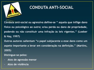 CONDUTA ANTI-SOCIAL
Conduta anti-social ou agressiva define-se “ aquela que inflige dano
físico ou psicológico ao outro; e/ou perda ou dano de propriedade,
podendo ou não constituir uma infração às leis vigentes.” (Loeber
& Hay, 1997)
Outros autores salientam “o papel subjacente a esse dano como um
aspeto importante a levar em consideração na definição.” (Martins,
2005)
Distingue-se pelos:
- Atos de agressão menor
- Atos de violência
 