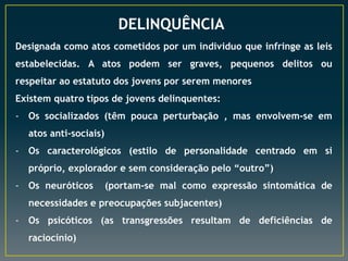 DELINQUÊNCIA
Designada como atos cometidos por um individuo que infringe as leis
estabelecidas. A atos podem ser graves, pequenos delitos ou
respeitar ao estatuto dos jovens por serem menores
Existem quatro tipos de jovens delinquentes:
- Os socializados (têm pouca perturbação , mas envolvem-se em
atos anti-sociais)
- Os caracterológicos (estilo de personalidade centrado em si
próprio, explorador e sem consideração pelo “outro”)
- Os neuróticos (portam-se mal como expressão sintomática de
necessidades e preocupações subjacentes)
- Os psicóticos (as transgressões resultam de deficiências de
raciocínio)
 