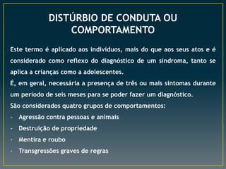 DISTÚRBIO DE CONDUTA OU
COMPORTAMENTO
Este termo é aplicado aos indivíduos, mais do que aos seus atos e é
considerado como reflexo do diagnóstico de um síndroma, tanto se
aplica a crianças como a adolescentes.
É, em geral, necessária a presença de três ou mais sintomas durante
um período de seis meses para se poder fazer um diagnóstico.
São considerados quatro grupos de comportamentos:
- Agressão contra pessoas e animais
- Destruição de propriedade
- Mentira e roubo
- Transgressões graves de regras
 
