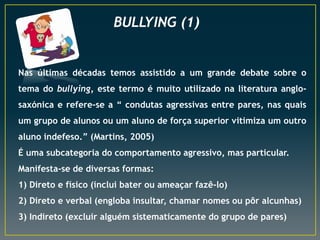 BULLYING (1)
Nas últimas décadas temos assistido a um grande debate sobre o
tema do bullying, este termo é muito utilizado na literatura anglo-
saxónica e refere-se a “ condutas agressivas entre pares, nas quais
um grupo de alunos ou um aluno de força superior vitimiza um outro
aluno indefeso.” (Martins, 2005)
É uma subcategoria do comportamento agressivo, mas particular.
Manifesta-se de diversas formas:
1) Direto e físico (inclui bater ou ameaçar fazê-lo)
2) Direto e verbal (engloba insultar, chamar nomes ou pôr alcunhas)
3) Indireto (excluir alguém sistematicamente do grupo de pares)
 