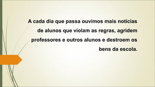 A cada dia que passa ouvimos mais notícias
de alunos que violam as regras, agridem
professores e outros alunos e destroem os
bens da escola.
 