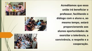 Acreditamos que essa
união irá beneficiar o
professor, facilitando o
diálogo com o aluno e, ao
mesmo tempo, estará
proporcionando aos
alunos oportunidades de
exercitar a tolerância, a
convivência, o respeito e a
cooperação.
 