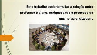 Este trabalho poderá mudar a relação entre
professor e aluno, enriquecendo o processo de
ensino aprendizagem.
 