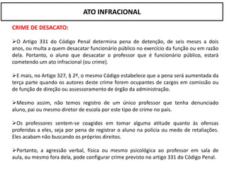 ATO INFRACIONAL

CRIME DE DESACATO:

O Artigo 331 do Código Penal determina pena de detenção, de seis meses a dois
anos, ou multa a quem desacatar funcionário público no exercício da função ou em razão
dela. Portanto, o aluno que desacatar o professor que é funcionário público, estará
cometendo um ato infracional (ou crime).

E mais, no Artigo 327, § 2º, o mesmo Código estabelece que a pena será aumentada da
terça parte quando os autores deste crime forem ocupantes de cargos em comissão ou
de função de direção ou assessoramento de órgão da administração.

Mesmo assim, não temos registro de um único professor que tenha denunciado
aluno, pai ou mesmo diretor de escola por este tipo de crime no país.

Os professores sentem-se coagidos em tomar alguma atitude quanto às ofensas
proferidas a eles, seja por pena de registrar o aluno na polícia ou medo de retaliações.
Eles acabam não buscando os próprios direitos.

Portanto, a agressão verbal, física ou mesmo psicológica ao professor em sala de
aula, ou mesmo fora dela, pode configurar crime previsto no artigo 331 do Código Penal.
 