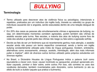 BULLYING
Terminologia

 Termo utilizado para descrever atos de violência física ou psicológica, intencionais e
  repetidos, praticados por um indivíduo (do inglês bully, tiranete ou valentão) ou grupo de
  indivíduos causando dor e angústia, sendo executadas dentro de uma relação desigual de
  poder.
 Em 20% dos casos as pessoas são simultaneamente vítimas e agressoras de bullying, ou
  seja, em determinados momentos cometem agressões, porém também são vítimas de
  assédio escolar pela turma. Nas escolas, a maioria dos atos de bullying ocorre fora da
  visão dos adultos e grande parte das vítimas não reage ou fala sobre a agressão sofrida.
 Devido ao fato de ser um fenômeno que só recentemente ganhou mais atenção, o assédio
  escolar ainda não possui um termo específico consensual, sendo o termo em inglês
  bullying constantemente utilizado pela mídia de língua portuguesa. Existem, entretanto,
  alternativas como acossamento, ameaça, assédio, intimidação, além dos mais informais
  judiar e implicar", além de diversos outros termos utilizado pelos próprios estudantes em
  diversas regiões.
 No Brasil, o Dicionário Houaiss da Língua Portuguesa indica a palavra bulir como
  equivalente a mexer com, tocar, causar incômodo ou apoquentar, produzir apreensão em,
  fazer caçoada, zombar e falar sobre, entre outros. Por isso, são corretos os usos dos
  vocábulos derivados, também inventariados pelo dicionário, como bulimento (o ato ou
  efeito de bulir) e bulidor (aquele que pratica o bulimento).
 