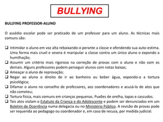 BULLYING
BULLYING PROFESSOR-ALUNO

O assédio escolar pode ser praticado de um professor para um aluno. As técnicas mais
comuns são:

 Intimidar o aluno em voz alta rebaixando-o perante a classe e ofendendo sua auto-estima.
  Uma forma mais cruel e severa é manipular a classe contra um único aluno o expondo a
  humilhação;
 Assumir um critério mais rigoroso na correção de provas com o aluno e não com os
  demais. Alguns professores podem perseguir alunos com notas baixas;
 Ameaçar o aluno de reprovação;
 Negar ao aluno o direito de ir ao banheiro ou beber água, expondo-o a tortura
  psicológica;
 Difamar o aluno no conselho de professores, aos coordenadores e acusá-lo de atos que
  não cometeu;
 Tortura física, mais comuns em crianças pequenas. Puxões de orelha, tapas e cascudos.
 Tais atos violam o Estatuto da Criança e do Adolescente e podem ser denunciados em um
  Boletim de Ocorrência numa delegacia ou no Ministério Público. A revisão de provas pode
  ser requerida ao pedagogo ou coordenador e, em caso de recusa, por medida judicial.
 